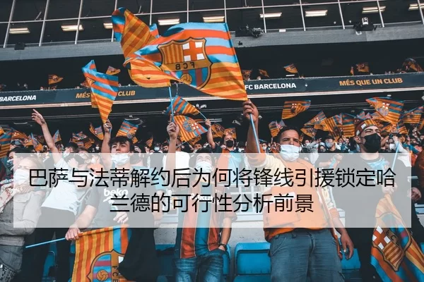 巴萨与法蒂解约后为何将锋线引援锁定哈兰德的可行性分析前景