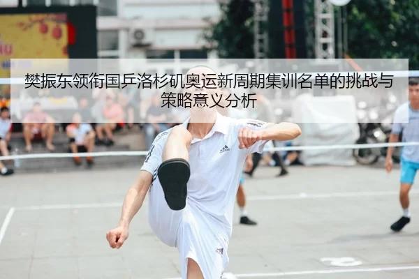 樊振东领衔国乒洛杉矶奥运新周期集训名单的挑战与策略意义分析